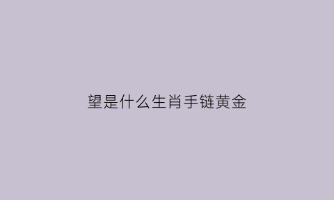 望是什么生肖手链黄金(望是什么最佳生肖百度查查)