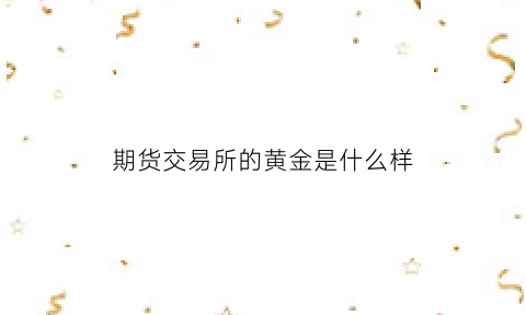 期货交易所的黄金是什么样(期货黄金属于什么品种)