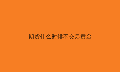 期货什么时候不交易黄金(期货黄金什么时候交割)