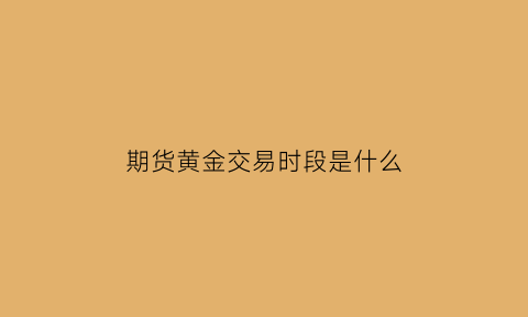 期货黄金交易时段是什么(期货黄金什么时候交割)