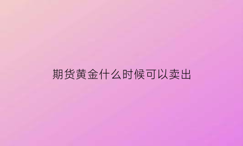 期货黄金什么时候可以卖出(期货黄金交易时间是什么时候)