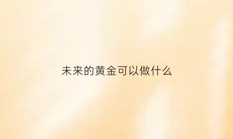 未来的黄金可以做什么(未来黄金还有价值吗)