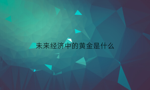 未来经济中的黄金是什么(未来的黄金是涨还是跌)