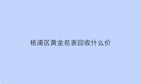 杨浦区黄金名表回收什么价