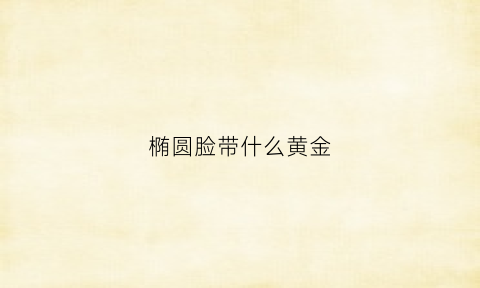 椭圆脸带什么黄金(椭圆脸型适合什么耳环)