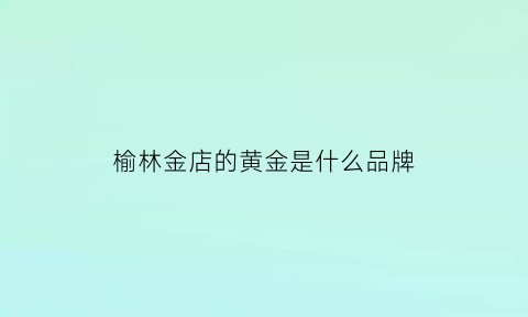 榆林金店的黄金是什么品牌(榆林黄金价格今天多少一克)