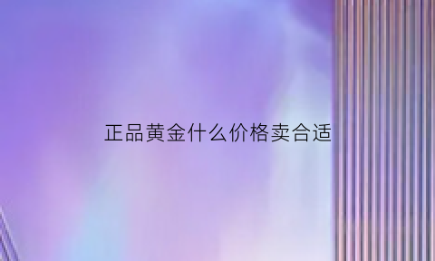 正品黄金什么价格卖合适(黄金什么价格合理)