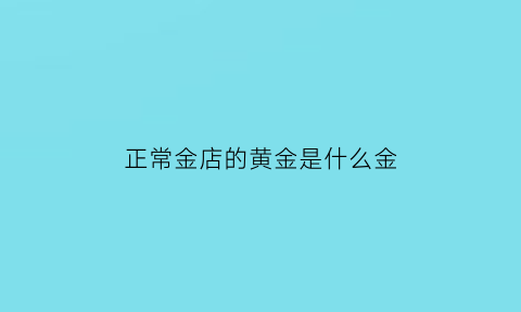 正常金店的黄金是什么金(金店的黄金是纯金吗)