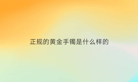 正规的黄金手镯是什么样的(正规的黄金手镯是什么样的)