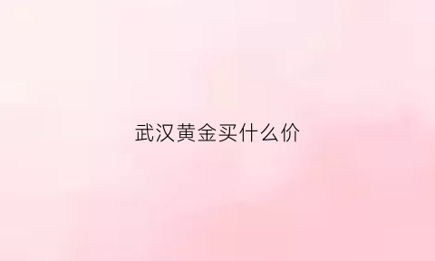 武汉黄金买什么价(武汉买黄金最好是哪家)