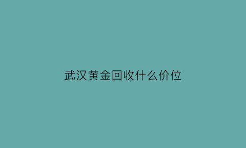 武汉黄金回收什么价位(武汉哪家金店回收黄金)