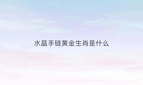 水晶手链黄金生肖是什么(水晶手链什么意思)