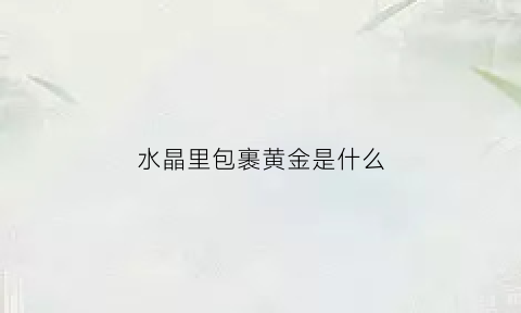 水晶里包裹黄金是什么(水晶里的东西)