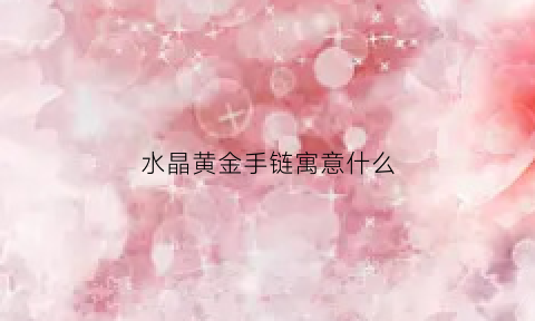 水晶黄金手链寓意什么(水晶手链有什么寓意)