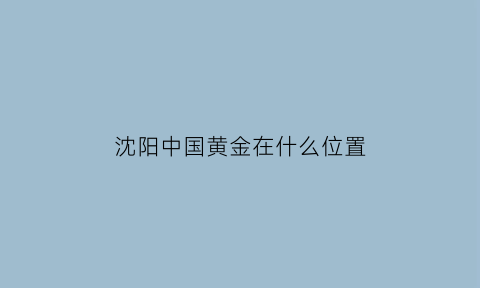 沈阳中国黄金在什么位置(沈阳中国黄金电话号码)