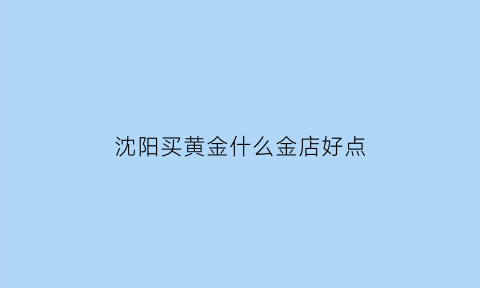 沈阳买黄金什么金店好点(沈阳买黄金去哪儿个金店)