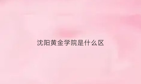 沈阳黄金学院是什么区(原沈阳黄金学院现在叫什么名)