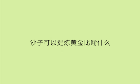 沙子可以提炼黄金比喻什么(沙子可以提炼黄金吗)