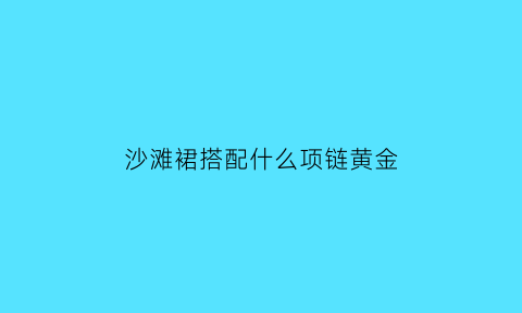 沙滩裙搭配什么项链黄金(沙滩裙穿搭)