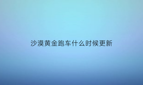 沙漠黄金跑车什么时候更新(沙漠地图黄金跑车刷新点)