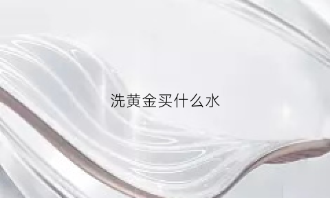 洗黄金买什么水(拿什么洗黄金洗的效果好)