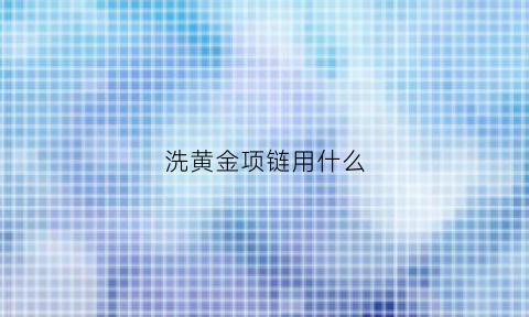 洗黄金项链用什么(洗黄金项链怎么洗)