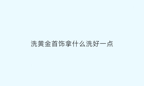 洗黄金首饰拿什么洗好一点(洗黄金用什么洗最好)