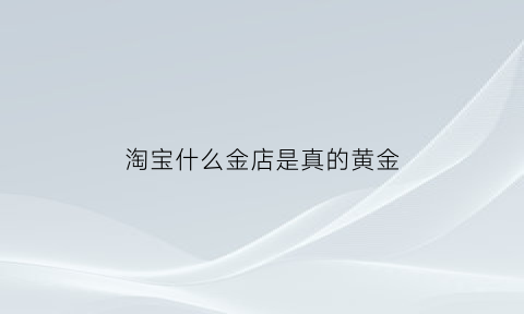 淘宝什么金店是真的黄金(淘宝什么金店是真的黄金呢)