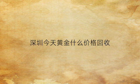 深圳今天黄金什么价格回收(今日深圳黄金回收价格)