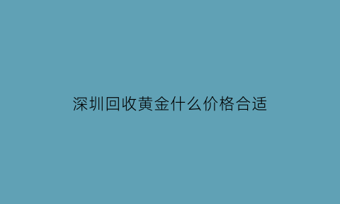 深圳回收黄金什么价格合适(深圳高价回收黄金)