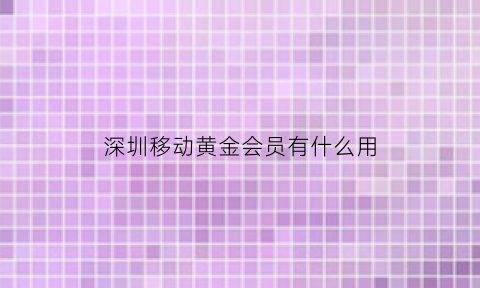 深圳移动黄金会员有什么用(移动黄金会员有啥用)