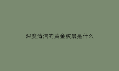 深度清洁的黄金胶囊是什么(深度清洁有什么好处)