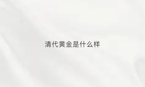 清代黄金是什么样(清代的黄金纯度高吗)