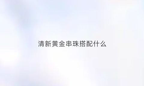 清新黄金串珠搭配什么(黄金串珠搭配什么珠子好)