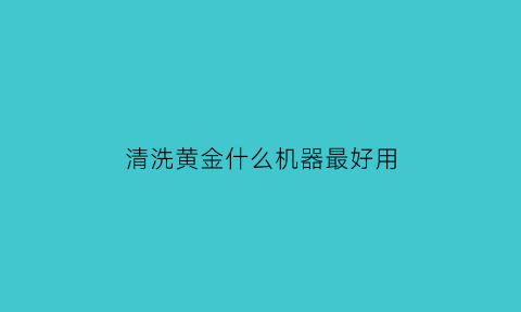 清洗黄金什么机器最好用(清洗黄金的小妙招求视频)