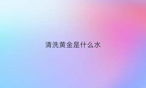 清洗黄金是什么水(清洗黄金是什么水质)