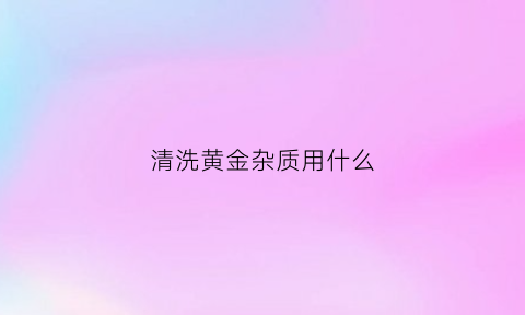 清洗黄金杂质用什么(清洗黄金杂质用什么清洗剂)