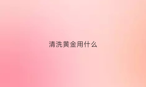 清洗黄金用什么(清洗黄金用什么清洗)