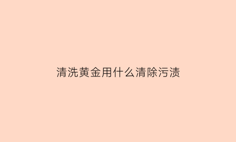 清洗黄金用什么清除污渍(如果清洗黄金)