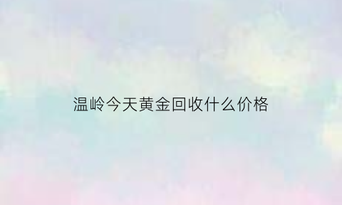 温岭今天黄金回收什么价格(温岭黄金回收联系方式)