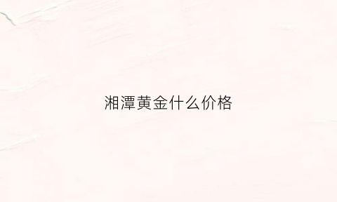 湘潭黄金什么价格(湘潭黄金什么价格便宜)