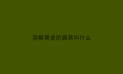 溶解黄金的器具叫什么(溶解黄金的器具叫什么名字)