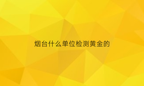 烟台什么单位检测黄金的(烟台黄金检测机构)