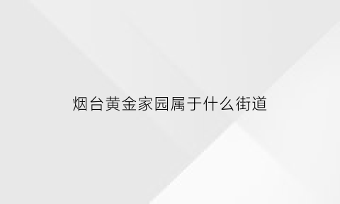 烟台黄金家园属于什么街道(烟台黄金家园物业电话)