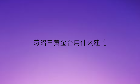 燕昭王黄金台用什么建的(燕昭台黄金台)