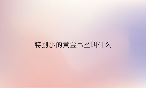 特别小的黄金吊坠叫什么(黄金小吊坠寓意)