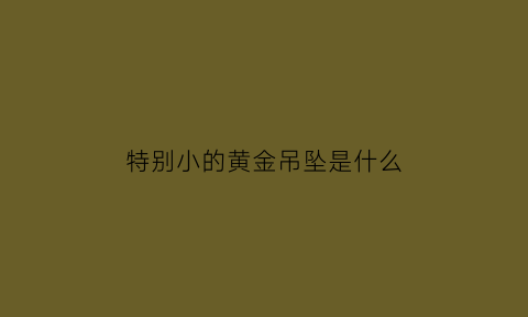 特别小的黄金吊坠是什么(很小的黄金能卖吗)