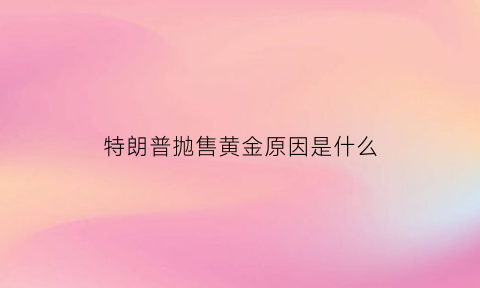 特朗普抛售黄金原因是什么(特朗普抛售黄金原因是什么呢)