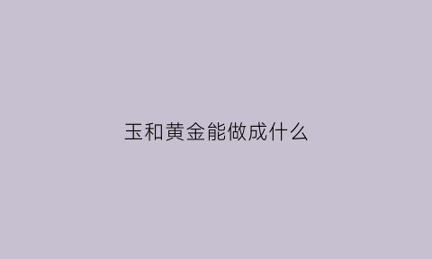 玉和黄金能做成什么(玉与黄金可以放一起吗)