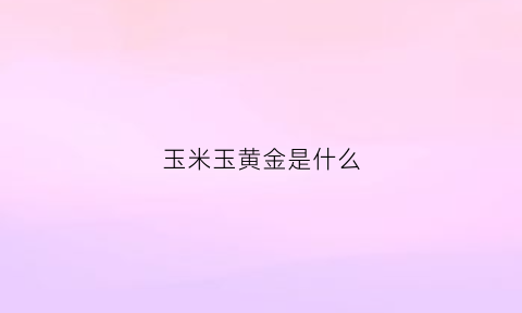 玉米玉黄金是什么(黄金玉米的营养价值)